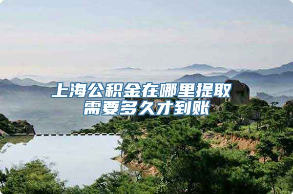上海公积金在哪里提取 需要多久才到账