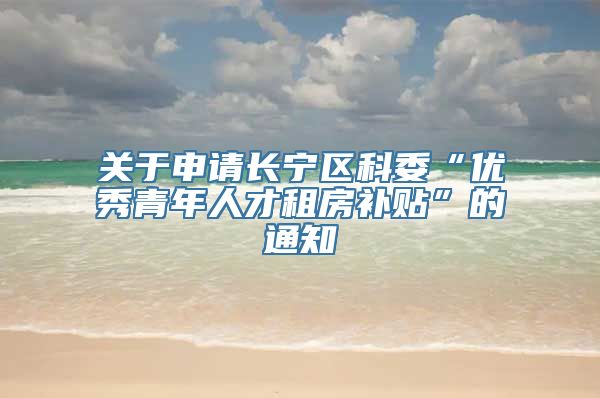 关于申请长宁区科委“优秀青年人才租房补贴”的通知