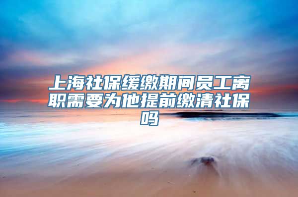 上海社保缓缴期间员工离职需要为他提前缴清社保吗