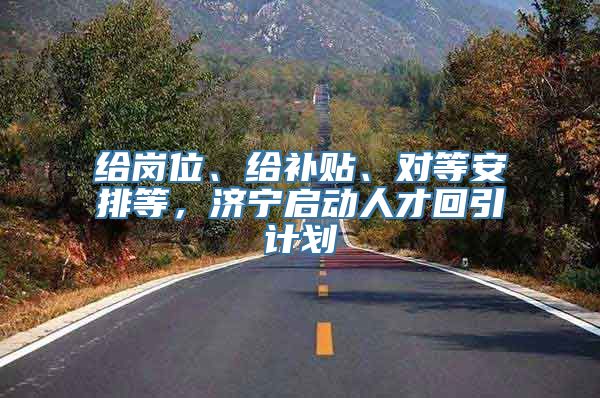 给岗位、给补贴、对等安排等，济宁启动人才回引计划