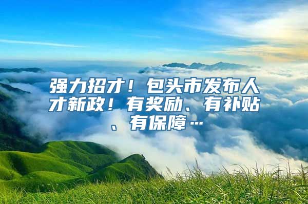 强力招才！包头市发布人才新政！有奖励、有补贴、有保障…