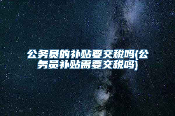 公务员的补贴要交税吗(公务员补贴需要交税吗)