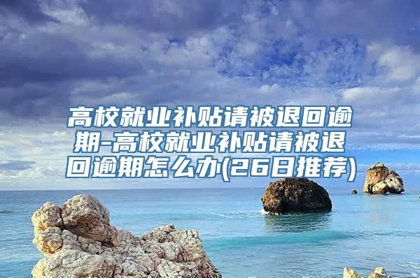 高校就业补贴请被退回逾期-高校就业补贴请被退回逾期怎么办(26日推荐)