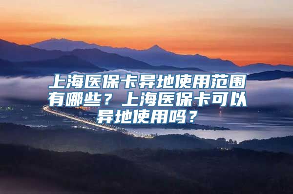 上海医保卡异地使用范围有哪些？上海医保卡可以异地使用吗？