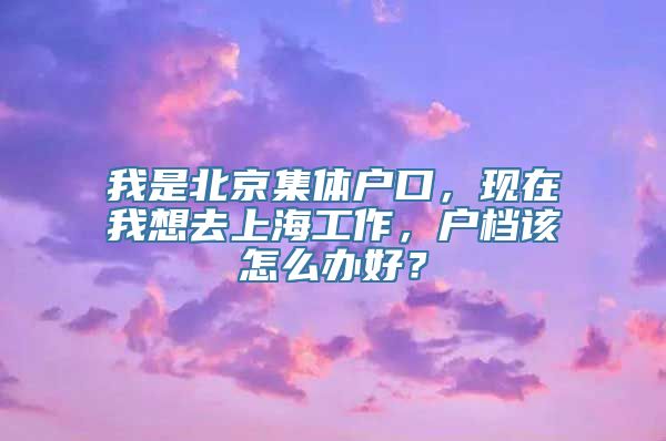 我是北京集体户口，现在我想去上海工作，户档该怎么办好？