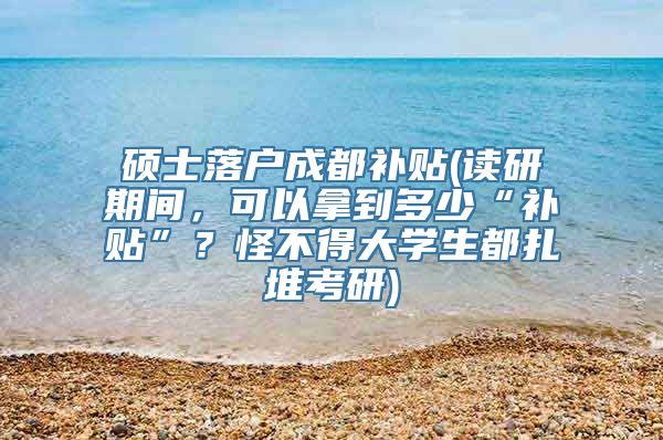 硕士落户成都补贴(读研期间，可以拿到多少“补贴”？怪不得大学生都扎堆考研)