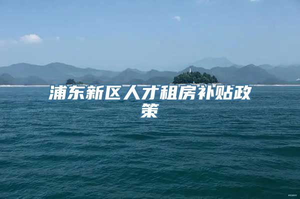 浦东新区人才租房补贴政策