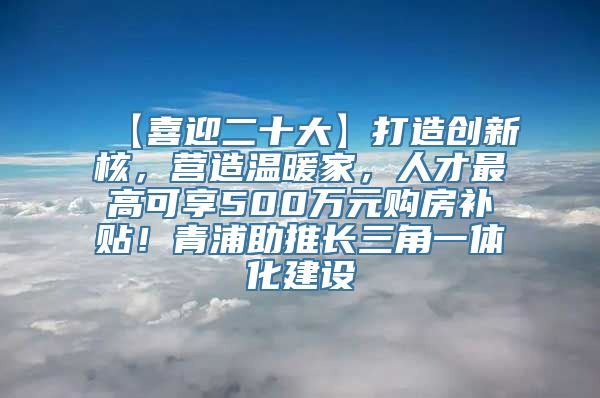 【喜迎二十大】打造创新核，营造温暖家，人才最高可享500万元购房补贴！青浦助推长三角一体化建设