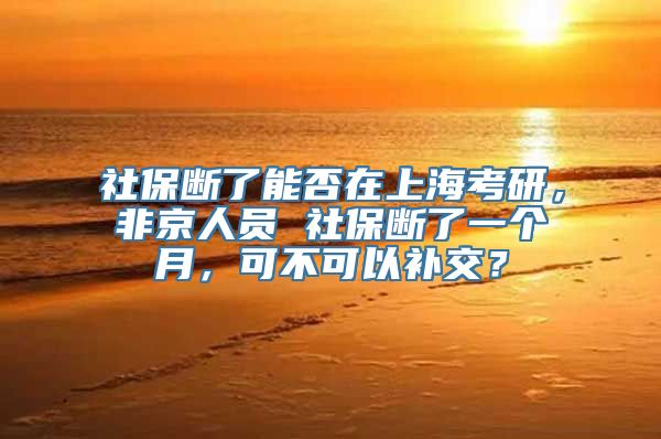 社保断了能否在上海考研，非京人员 社保断了一个月，可不可以补交？