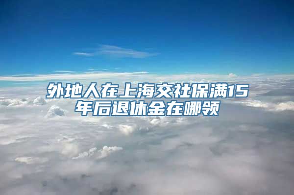 外地人在上海交社保满15年后退休金在哪领