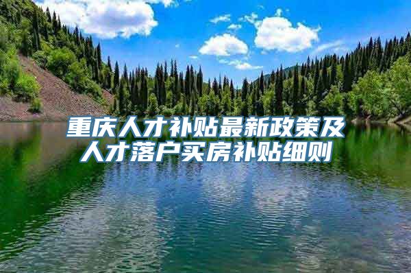 重庆人才补贴最新政策及人才落户买房补贴细则