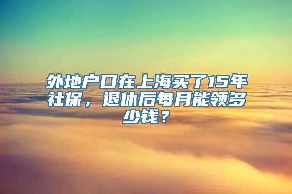 外地户口在上海买了15年社保，退休后每月能领多少钱？