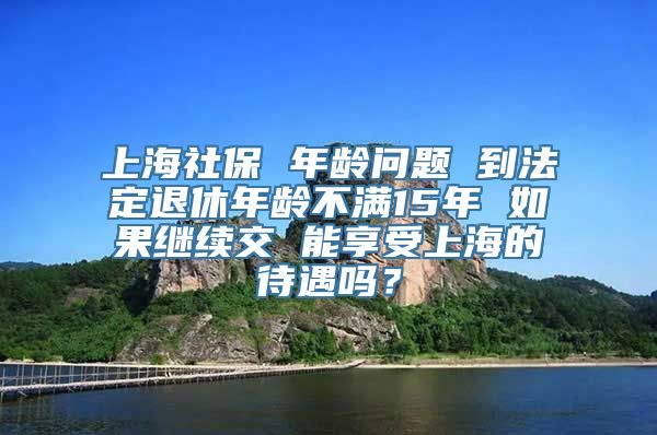 上海社保 年龄问题 到法定退休年龄不满15年 如果继续交 能享受上海的待遇吗？