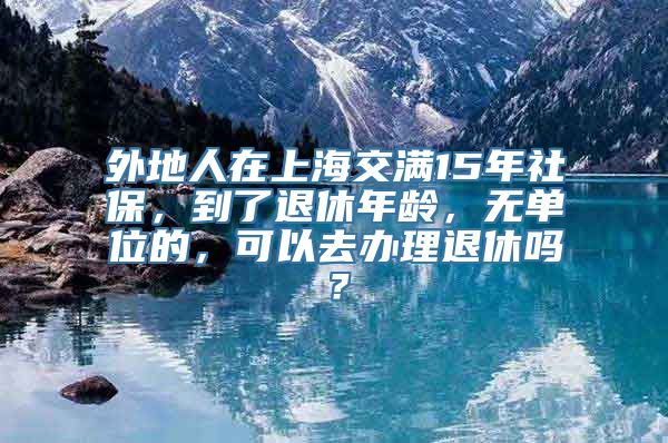外地人在上海交满15年社保，到了退休年龄，无单位的，可以去办理退休吗？