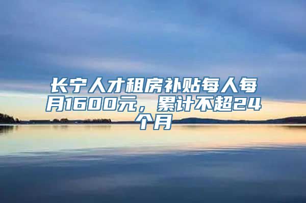 长宁人才租房补贴每人每月1600元，累计不超24个月