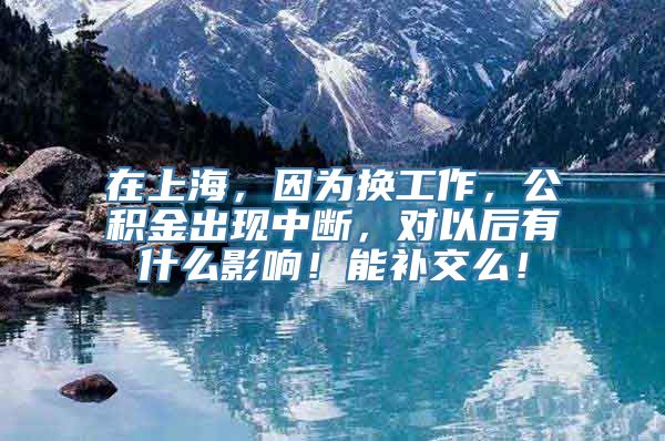 在上海，因为换工作，公积金出现中断，对以后有什么影响！能补交么！