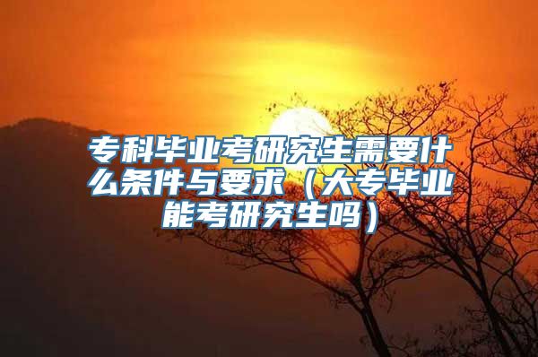 专科毕业考研究生需要什么条件与要求（大专毕业能考研究生吗）