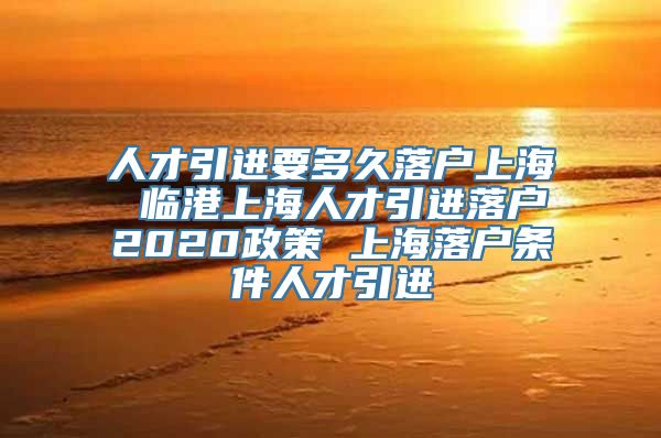 人才引进要多久落户上海 临港上海人才引进落户2020政策 上海落户条件人才引进