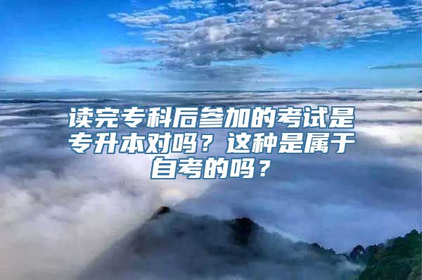 读完专科后参加的考试是专升本对吗？这种是属于自考的吗？