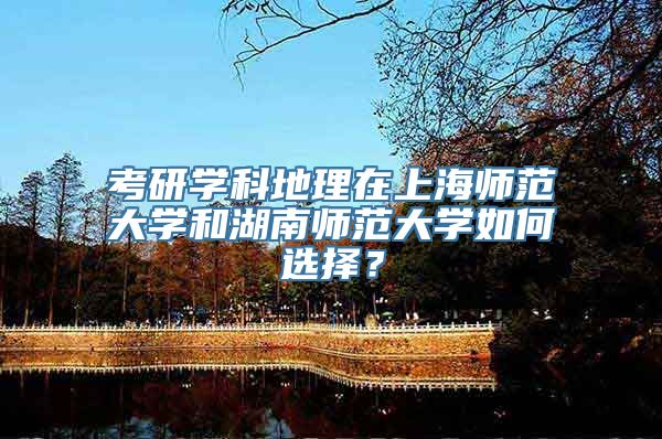 考研学科地理在上海师范大学和湖南师范大学如何选择？