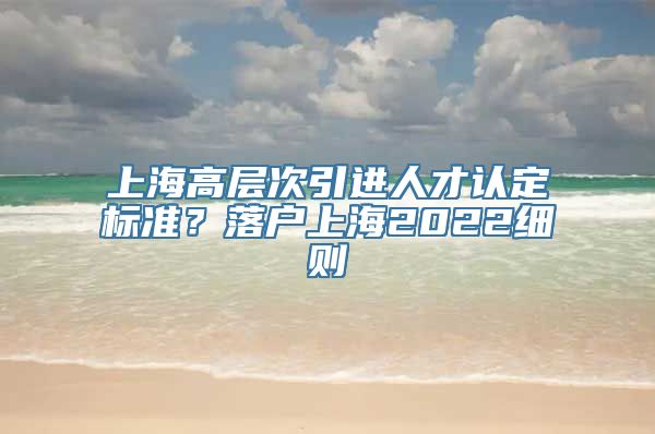 上海高层次引进人才认定标准？落户上海2022细则