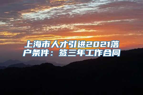 上海市人才引进2021落户条件：签三年工作合同