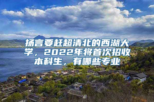 扬言要赶超清北的西湖大学，2022年将首次招收本科生，有哪些专业