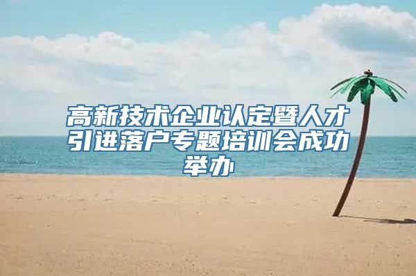 高新技术企业认定暨人才引进落户专题培训会成功举办