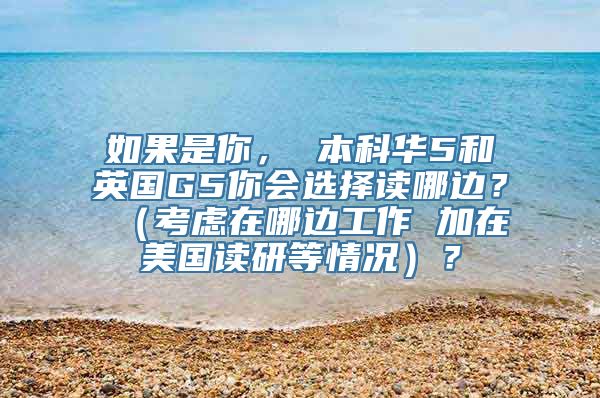 如果是你， 本科华5和英国G5你会选择读哪边？ （考虑在哪边工作 加在美国读研等情况）？