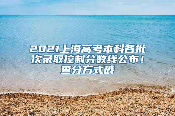 2021上海高考本科各批次录取控制分数线公布！查分方式戳→