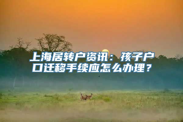 上海居转户资讯：孩子户口迁移手续应怎么办理？