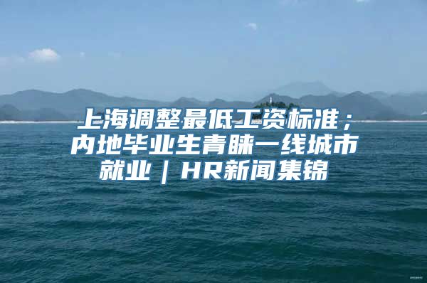 上海调整最低工资标准；内地毕业生青睐一线城市就业｜HR新闻集锦