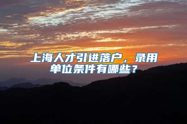 上海人才引进落户，录用单位条件有哪些？