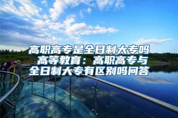 高职高专是全日制大专吗 高等教育：高职高专与全日制大专有区别吗问答
