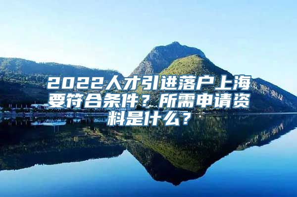 2022人才引进落户上海要符合条件？所需申请资料是什么？