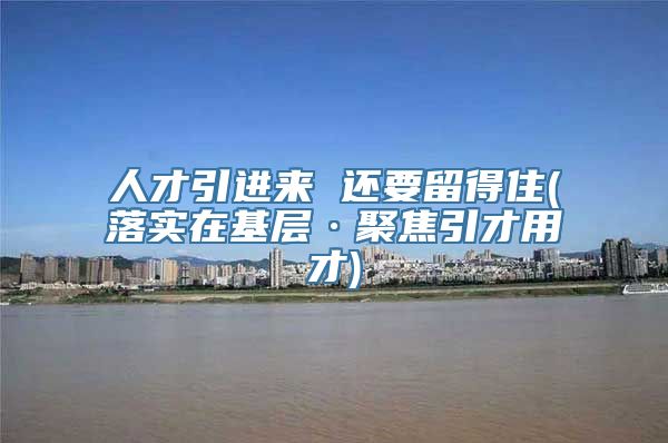 人才引进来 还要留得住(落实在基层·聚焦引才用才)