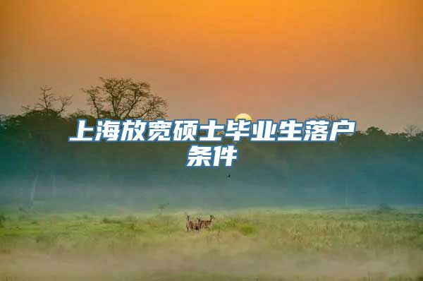 上海放宽硕士毕业生落户条件