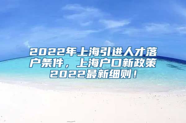 2022年上海引进人才落户条件，上海户口新政策2022最新细则！