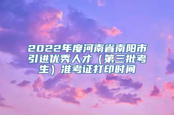 2022年度河南省南阳市引进优秀人才（第三批考生）准考证打印时间