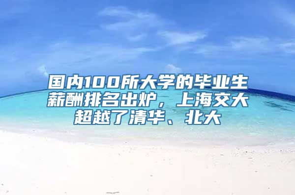 国内100所大学的毕业生薪酬排名出炉，上海交大超越了清华、北大