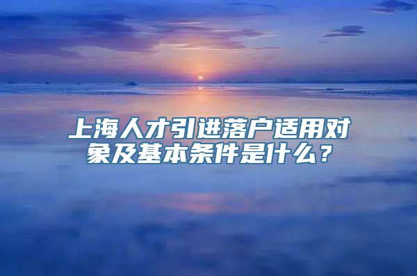 上海人才引进落户适用对象及基本条件是什么？