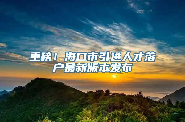 重磅！海口市引进人才落户最新版本发布