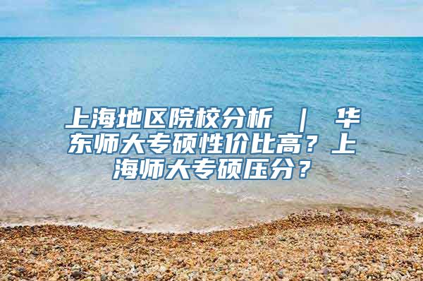 上海地区院校分析 ｜ 华东师大专硕性价比高？上海师大专硕压分？