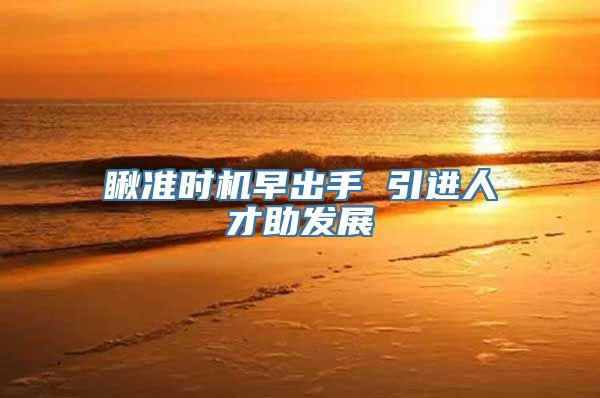 瞅准时机早出手 引进人才助发展
